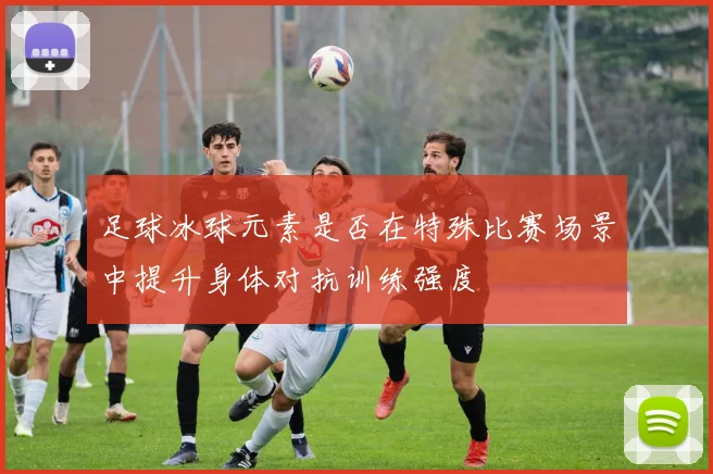 足球冰球元素是否在特殊比赛场景中提升身体对抗训练强度